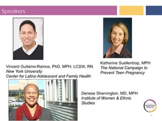 5
Speakers
Vincent Guilamo-Ramos, PhD, MPH, LCSW, RN
New York University
Center for Latino Adolescent and Family Health
Institute of Women & Ethnic
Studies
Denese Shervington, MD, MPH
The National Campaign to
Prevent Teen Pregnancy
Katherine Suellentrop, MPH
 