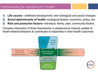 Frameworks for Adolescent Health
1) Life course - childhood development, teen biological and social changes
2) Social determinants of health- ecological factors- economic, policy, etc.
3) Risk and protective factors- individual, family, peer, community factors
Complex interaction of three frameworks in adolescence impacts uptake of
heath-related behaviors & contributes to disparities in teen health outcomes
 