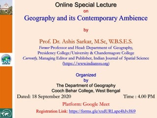 Online Special Lecture
on
Geography and its Contemporary Ambience
by
Prof. Dr. Ashis Sarkar, M.Sc, W.B.S.E.S.
Former Professor and Head: Department of Geography,
Presidency College/University & Chandernagore College
Currently, Managing Editor and Publisher, Indian Journal of Spatial Science
(https://www.indiansss.org)
Organized
by
The Department of Geography
Cooch Behar College, West Bengal
Dated: 18 September 2020 Time : 4.00 PM
Platform: Google Meet
Registration Link: https://forms.gle/xxdURLape4hJvJ8i9
 
