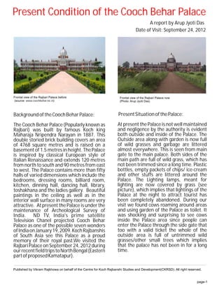 Present Condition of the Cooch Behar Palace
                                                                                       A report by Arup Jyoti Das
                                                                                 Date of Visit: September 24, 2012




Frontal view of the Rajbari Palace before                            Frontal view of the Rajbari Palace now
(source: www.coochbehar.nic.in)                                      (Photo: Arup Jyoti Das)



Background of the Cooch Behar Palace:                               Present Situation of the Palace:

The Cooch Behar Palace (Popularly known as                          At present the Palace is not well maintained
Rajbari) was built by famous Koch king                              and negligence by the authority is evident
Maharaja Nripendra Narayan in 1887. This                            both outside and inside of the Palace. The
double storied brick building covers an area                        Outside area along with garden is now full
of 4768 square metres and is raised on a                            of wild grasses and garbage are littered
basement of 1.5 metres in height. The Palace                        almost everywhere. This is seen from main
is inspired by classical European style of                          gate to the main palace. Both sides of the
Italian Renaissance and extends 120 metres                          main path are full of wild grass, which has
from north to south and 90 metres from east                         not been trimmed since a long time. Plastic
to west. The Palace contains more than fifty                        bottles, empty packets of chips/ ice-cream
halls of varied dimensions which include the                        and other stuffs are littered around the
bedrooms, dressing rooms, billiard room,                            Palace. The Lighting lamps, meant for
kitchen, dinning hall, dancing hall, library,                       lighting are now covered by grass (see
toshakhana and the ladies gallery. Beautiful                        picture), which implies that lightings of the
paintings in the ceiling as well as in the                          Palace at the night to attract tourist has
interior wall surface in many rooms are very                        been completely abandoned. During our
attractive. At present the Palace is under the                      visit we found cows roaming around areas
maintenance of Archeological Survey of                              and using garden of the Palace as toilet. It
India. ND TV, India's prime satellite                               was shocking and surprising to see cows
Television Chanel projected Cooch Behar                             inside the Palace area since people can
Palace as one of the possible seven wonders                         enter the Palace through the side gate that
of India on January 19, 2009. Koch Rajbanshis                       too with a valid ticket the whole of the
of South Asia see this Palace as a proud                            outside area is full of untrimmed wild
memory of their royal past.We visited the                           grasses/other small trees which implies
Rajbari Palace on September 24, 2012 during                         that the palace has not been in for a long
our recent field trips to North Bengal (Eastern                     time.
part of proposed Kamatapur).

Published by Vikram Rajkhowa on behalf of the Centre for Koch Rajbanshi Studies and Development(CKRSD). All right reserved.


                                                                                                                        page-1
 