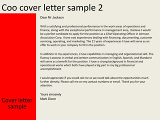 Coo cover letter sample 2
Dear Mr Jackson
With a satisfying and professional performance in the work areas of operations and
finance, along with the exceptional performance in management area, I believe I would
be a perfect candidate to apply for the position as a Chief Operating Officer in Johnson
Association Corp. I have vast experiences dealing with financing, documenting, customer
servicing, operating, and marketing. The 21 years of experiences I have will serve as an
offer to work in your company to fill in the position.
In addition to my experiences, I have capabilities in managing and organizational skill. The
fluency I possess in verbal and written communication in English, Spanish, and Mandarin
will serve as a benefit for the position. I have a strong background in financial and
operational works which both have played a big part in my big professional
accomplishment.
I would appreciate if you could call me so we could talk about the opportunities much
further directly. Please call me on my contact numbers or email. Thank you for your
attention.

Cover letter
sample

Yours sincerely
Mark Dixon

 