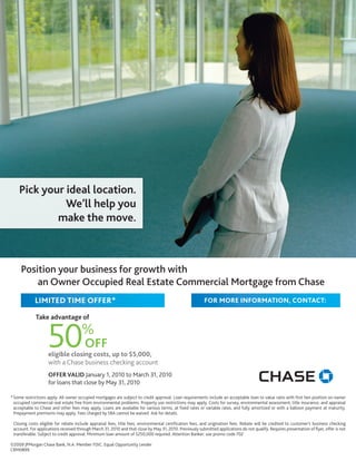 Pick your ideal location.
              We’ll help you
            make the move.



     Position your business for growth with
         an Owner Occupied Real Estate Commercial Mortgage from Chase
             LIMITED TIME OFFER*                                                                          FOR MORE INFORMATION, CONTACT:

             Take advantage of


                    50
                                                                                                    Name
                                      %                                                             Phone
                                        OFF
                    eligible closing costs, up to $5,000,
                    with a Chase business checking account
                    OFFER VALID January 1, 2010 to March 31, 2010
                    for loans that close by May 31, 2010

* Some restrictions apply. All owner occupied mortgages are subject to credit approval. Loan requirements include an acceptable loan to value ratio with first lien position on owner
  occupied commercial real estate free from environmental problems. Property use restrictions may apply. Costs for survey, environmental assessment, title insurance, and appraisal
  acceptable to Chase and other fees may apply. Loans are available for various terms, at fixed rates or variable rates, and fully amortized or with a balloon payment at maturity.
  Prepayment premiums may apply. Fees charged by SBA cannot be waived. Ask for details.

 Closing costs eligible for rebate include appraisal fees, title fees, environmental certification fees, and origination fees. Rebate will be credited to customer’s business checking
 account. For applications received through March 31, 2010 and that close by May 31, 2010. Previously submitted applications do not qualify. Requires presentation of flyer, offer is not
 transferable. Subject to credit approval. Minimum loan amount of $250,000 required. Attention Banker: use promo code 702

©2009 JPMorgan Chase Bank, N.A. Member FDIC. Equal Opportunity Lender
CRM0899
 