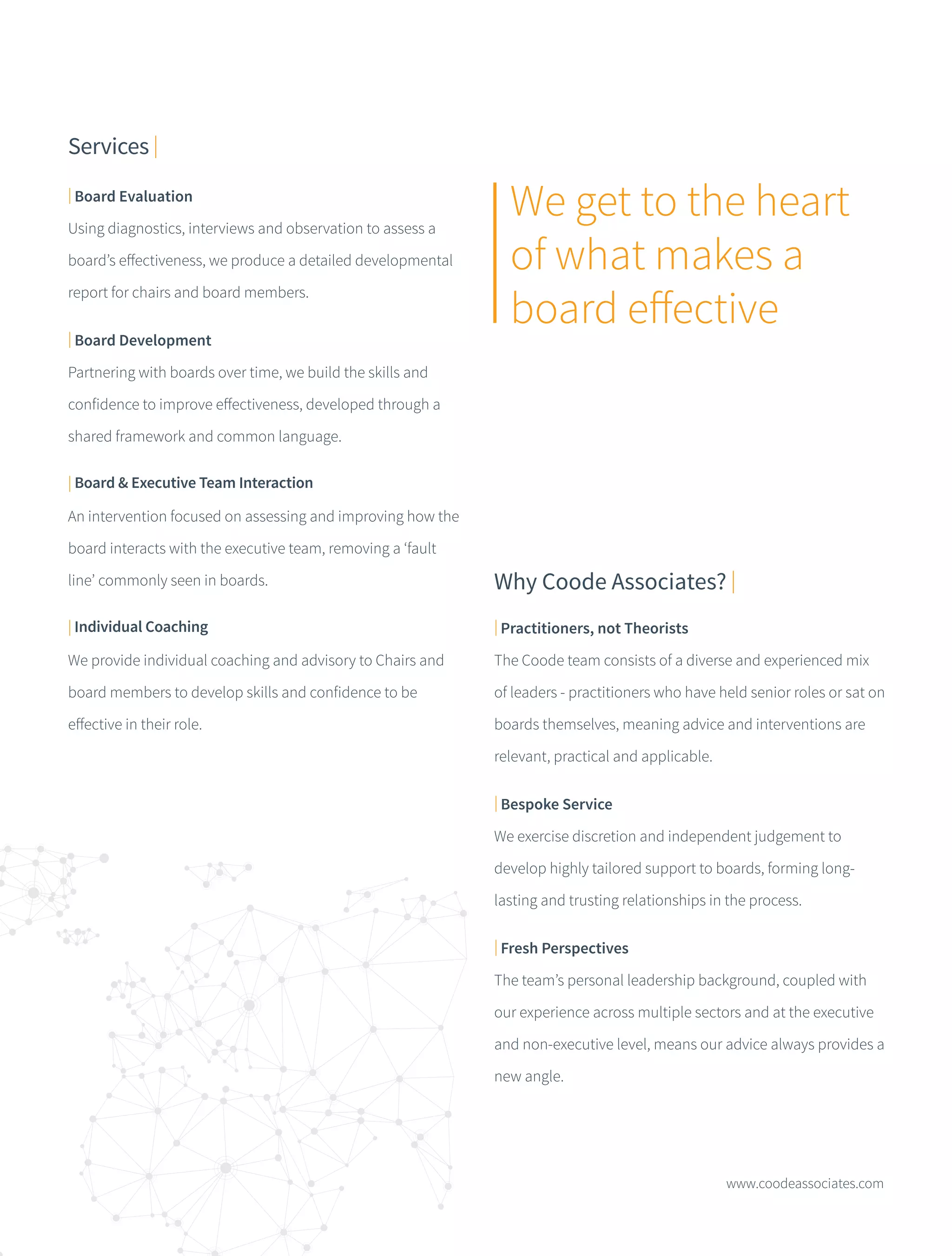 www.coodeassociates.com
Services |
| Practitioners, not Theorists
The Coode team consists of a diverse and experienced mix
of leaders - practitioners who have held senior roles or sat on
boards themselves, meaning advice and interventions are
relevant, practical and applicable.
| Bespoke Service
We exercise discretion and independent judgement to
develop highly tailored support to boards, forming long-
lasting and trusting relationships in the process.
| Fresh Perspectives
The team’s personal leadership background, coupled with
our experience across multiple sectors and at the executive
and non-executive level, means our advice always provides a
new angle.
Why Coode Associates? |
| Board Evaluation
Using diagnostics, interviews and observation to assess a
board’s effectiveness, we produce a detailed developmental
report for chairs and board members.
| Board Development
Partnering with boards over time, we build the skills and
confidence to improve effectiveness, developed through a
shared framework and common language.
| Board & Executive Team Interaction
An intervention focused on assessing and improving how the
board interacts with the executive team, removing a ‘fault
line’ commonly seen in boards.
| Individual Coaching
We provide individual coaching and advisory to Chairs and
board members to develop skills and confidence to be
effective in their role.
We get to the heart
of what makes a
board effective
 