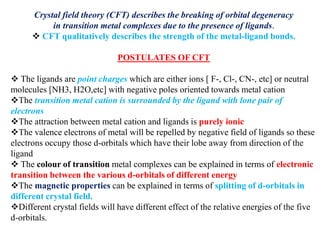 Crystal field theory (CFT) describes the breaking of orbital degeneracy
in transition metal complexes due to the presence of ligands.
 CFT qualitatively describes the strength of the metal-ligand bonds.
POSTULATES OF CFT
 The ligands are point charges which are either ions [ F-, Cl-, CN-, etc] or neutral
molecules [NH3, H2O,etc] with negative poles oriented towards metal cation
The transition metal cation is surrounded by the ligand with lone pair of
electrons
The attraction between metal cation and ligands is purely ionic
The valence electrons of metal will be repelled by negative field of ligands so these
electrons occupy those d-orbitals which have their lobe away from direction of the
ligand
 The colour of transition metal complexes can be explained in terms of electronic
transition between the various d-orbitals of different energy
The magnetic properties can be explained in terms of splitting of d-orbitals in
different crystal field.
Different crystal fields will have different effect of the relative energies of the five
d-orbitals.
 