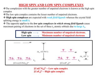 HIGH SPIN AND LOW SPIN COMPLEXES
The complexion with the greater number of unpaired electrons is known as the high spin
complex
The low spin complex contains the lesser number of unpaired electrons.
 High spin complexes are expected with weak field ligands whereas the crystal field
splitting energy is small Δ.
 The opposite applies to the low spin complexes in which strong field ligands cause
maximum pairing of electrons in the set of three t2 atomic orbitals due to large Δo.
High spin Maximum number of unpaired electrons.
Low spin Minimum number of unpaired electrons
[Co(CN)6]3- – Low spin complex
[CoF6]3- – High spin complex
 