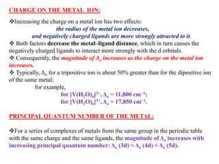 CHARGE ON THE METAL ION:
Increasing the charge on a metal ion has two effects:
the radius of the metal ion decreases,
and negatively charged ligands are more strongly attracted to it.
 Both factors decrease the metal–ligand distance, which in turn causes the
negatively charged ligands to interact more strongly with the d orbitals.
 Consequently, the magnitude of Δo increases as the charge on the metal ion
increases.
 Typically, Δo for a tripositive ion is about 50% greater than for the dipositive ion
of the same metal;
for example,
for [V(H2O)6]2+, Δo = 11,800 cm−1;
for [V(H2O)6]3+, Δo = 17,850 cm−1.
PRINCIPAL QUANTUM NUMBER OF THE METAL:
For a series of complexes of metals from the same group in the periodic table
with the same charge and the same ligands, the magnitude of Δo increases with
increasing principal quantum number: Δo (3d) < Δo (4d) < Δo (5d).
 