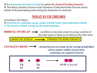  It is a quantum mechanical model to explain the chemical bonding formation.
 This theory primarily focuses on the formation of individual bonds from the atomic
orbitals of the participating atoms during the formation of a molecule.
WHAT IS VB THEORY
According to this theory,
 Electrons in a molecule occupy atomic orbitals rather than molecular orbitals.
 The atomic orbitals overlap on the bond formation.
ORBITAL OVERLAP an orbital on one atom comes to occupy a portion of
the same region of space as an orbital on the other atom.
COVALENT BOND formed between two atoms by the overlap of half filled
valence atomic orbitals of each atom
containing one unpaired electron.
LARGER THE OVERLAP STRONGER THE BOND STRENGTH
 