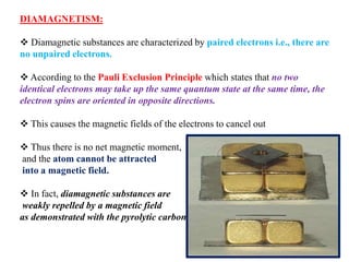 DIAMAGNETISM:
 Diamagnetic substances are characterized by paired electrons i.e., there are
no unpaired electrons.
 According to the Pauli Exclusion Principle which states that no two
identical electrons may take up the same quantum state at the same time, the
electron spins are oriented in opposite directions.
 This causes the magnetic fields of the electrons to cancel out
 Thus there is no net magnetic moment,
and the atom cannot be attracted
into a magnetic field.
 In fact, diamagnetic substances are
weakly repelled by a magnetic field
as demonstrated with the pyrolytic carbon sheet
 