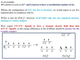 As an example,
Fe prefers to exist as Fe3+ and is known to have a coordination number of six.
Since the configuration of Fe3+ has five d electrons, we would expect to see five
unpaired spins in complexes with Fe.
This is true for [FeF6]3-; however, [Fe(CN)6]3−only has one unpaired electron,
making it a weaker magnet.
we expect CN−CN− ligands to have a stronger electric field than that
of F−F− ligands, so the energy differences in the d-orbitals should be greater for the
cyanide complex.
 