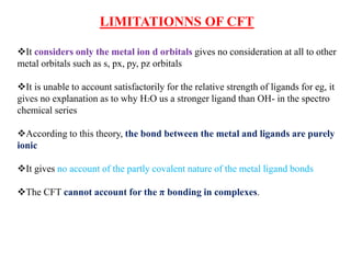 LIMITATIONNS OF CFT
It considers only the metal ion d orbitals gives no consideration at all to other
metal orbitals such as s, px, py, pz orbitals
It is unable to account satisfactorily for the relative strength of ligands for eg, it
gives no explanation as to why H2O us a stronger ligand than OH- in the spectro
chemical series
According to this theory, the bond between the metal and ligands are purely
ionic
It gives no account of the partly covalent nature of the metal ligand bonds
The CFT cannot account for the π bonding in complexes.
 
