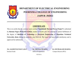 PCE/EE/ii
DEPARTMENT OF ELECTRICAL ENGINEERING
POORNIMA COLLEGE OF ENGINEERING
JAIPUR -302022
CERTIFICATE
This is to certify that the seminar report entitled “Kalishindh Thermal Power Project”is submitted
by Hariom Nager (PCE2/EE/12/022), student of fourth year VII semester in partial fulfillment of
the degree of Bachelor of Technology in Electrical Engineering of Rajasthan Technical
University, Kota during the academic year 2015-16. The report has been found satisfactory and is
approved for submission.
Mr. JALDEEP KUMAR YADAV Mr. SHIVRAJ SHARMA Dr. OM PRAKASH SHARMA
Seminar Guide HOD, EE department Campus Director (PCE)
 