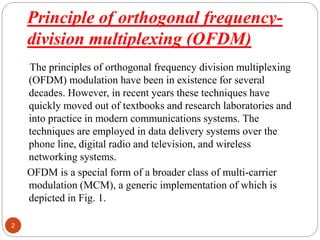 Principle of orthogonal frequency-
division multiplexing (OFDM)
2
The principles of orthogonal frequency division multiplexing
(OFDM) modulation have been in existence for several
decades. However, in recent years these techniques have
quickly moved out of textbooks and research laboratories and
into practice in modern communications systems. The
techniques are employed in data delivery systems over the
phone line, digital radio and television, and wireless
networking systems.
OFDM is a special form of a broader class of multi-carrier
modulation (MCM), a generic implementation of which is
depicted in Fig. 1.
 