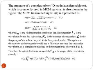 3
The structure of a complex mixer (IQ modulator/demodulator),
which is commonly used in MCM systems, is also shown in the
figure. The MCM transmitted signal s(t) is represented as
where cki is the ith information symbol at the kth subcarrier, k s is the
waveform for the kth subcarrier, Nsc is the number of subcarriers, fk is the
frequency of the subcarrier, and Ts is the symbol period. The optimum
detector for each subcarrier could use a filter that matches the subcarrier
waveform, or a correlation matched to the subcarrier as shown in Fig. 1.
Therefore, the detected information symbol c′ ik at the output of the correlator is
given by :
 