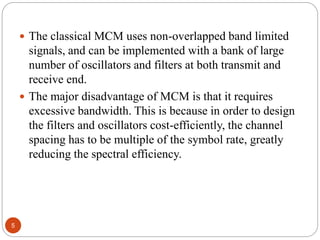 5
 The classical MCM uses non-overlapped band limited
signals, and can be implemented with a bank of large
number of oscillators and filters at both transmit and
receive end.
 The major disadvantage of MCM is that it requires
excessive bandwidth. This is because in order to design
the filters and oscillators cost-efficiently, the channel
spacing has to be multiple of the symbol rate, greatly
reducing the spectral efficiency.
 