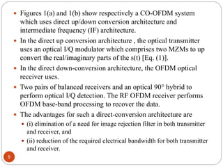 9
 Figures 1(a) and 1(b) show respectively a CO-OFDM system
which uses direct up/down conversion architecture and
intermediate frequency (IF) architecture.
 In the direct up conversion architecture , the optical transmitter
uses an optical I/Q modulator which comprises two MZMs to up
convert the real/imaginary parts of the s(t) [Eq. (1)].
 In the direct down-conversion architecture, the OFDM optical
receiver uses.
 Two pairs of balanced receivers and an optical 90° hybrid to
perform optical I/Q detection. The RF OFDM receiver performs
OFDM base-band processing to recover the data.
 The advantages for such a direct-conversion architecture are
 (i) elimination of a need for image rejection filter in both transmitter
and receiver, and
 (ii) reduction of the required electrical bandwidth for both transmitter
and receiver.
 