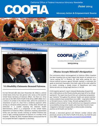 COOFIA Advocacy Action & Empowerment Source
SagesSenior Action & Grassroots Empowerment Source
SagesSenior Action & Grassroots Empowerment Source
Advocate’s Column
VA Head Resigns – Obama Accepts Resignation
VA Disability Claimants Demand Fairness
________________________________________
Eric Ken Shinseki (/ʃɨnˈsɛki/; born November 28, 1942) is a retired
United States Army four-star general who serves as the seventh
United States Secretary of Veterans Affairs. His final U.S. Army
post was as the 34th Chief of Staff of the Army (1999–2003). He is
a veteran of combat in the Vietnam War, where he sustained an
amputation of part of a foot from a landmine explosion while
serving as a forward artillery observer. In May 2014, Shinseki was
embroiled in a scandal involving the Veterans Health
Administration, which is a component of the United States
Department of Veterans Affairs. Questions involving substandard
timely care and false records covering up related timelines had
come to light, involving treatment of veterans in a number of VA
hospitals. On May 30, 2014, President Obama announced that he
has accepted Shinseki's resignation as Secretary.
EMPOWERING CLAIMANTS THROUGH THE LEGISLATIVE PROCESS
2013-2014
________________________________________
Obama Accepts Shinseki's Resignation
The controversy about mismanagement at Veterans Affairs hospitals
has been brewing since an April report that dozens of veterans on a
“secret waiting list” in Phoenix, AZ, died while waiting for care.
Intense political pressure against Shinseki reached a crescendo this
week as prominent lawmakers from both sides of the aisle called for
his ouster, including a steady stream of Republicans and many
Democrats who are facing tough elections in the fall.
A VA inspector general’s report released Wednesday showed that
over 1,500 veterans at the Phoenix facility were kept off of an official
waiting list. The report also found that such scheduling manipulation
was “systemic” throughout the veterans’ health care system and that
similar problems have existed there since 2005 -- long before Obama
or Shinseki's tenure. Earlier Friday, Shinseki apologized for the
problems and promised to “use all authority at our disposal to enforce
accountability among senior leaders who have been found to have
instigated or tolerated irresponsible or dishonorable scheduling
practices at VA health care facility.”
Shinseki, a decorated general and Vietnam combat veteran who
previously served as the Chief of Staff of the Army, has held the post
since 2009. https://www.youtube.com/watch?v=0clLJAVlMsM
June 2014
California Office of Federal Insurance Advocacy Newsletter
 