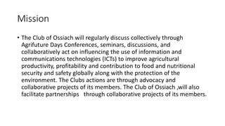 Mission
• The Club of Ossiach will regularly discuss collectively through
Agrifuture Days Conferences, seminars, discussio...