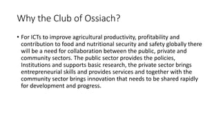 Why the Club of Ossiach?
• For ICTs to improve agricultural productivity, profitability and
contribution to food and nutri...
