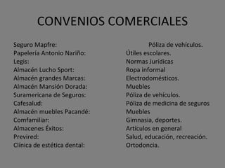 CONVENIOS COMERCIALES Seguro Mapfre:  Póliza de vehículos. Papelería Antonio Nariño:  Útiles escolares. Legis:  Normas Jurídicas Almacén Lucho Sport:  Ropa informal Almacén grandes Marcas:  Electrodomésticos. Almacén Mansión Dorada:  Muebles Suramericana de Seguros: Póliza de vehículos. Cafesalud:  Póliza de medicina de seguros Almacén muebles Pacandé:  Muebles Comfamiliar:  Gimnasia, deportes. Almacenes Éxitos:  Artículos en general Previred:  Salud, educación, recreación. Clínica de estética dental:  Ortodoncia. 