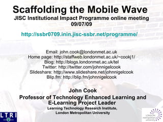 Scaffolding the Mobile Wave
JISC Institutional Impact Programme online meeting
                      09/07/09
  http://ssbr0709.inin.jisc-ssbr.net/programme/


              Email: john.cook@londonmet.ac.uk
     Home page: http://staffweb.londonmet.ac.uk/~cookj1/
             Blog: http://blogs.londonmet.ac.uk/tel
            Twitter: http://twitter.com/johnnigelcook
      Slideshare: http://www.slideshare.net/johnnigelcook
              Blip.fm: http://blip.fm/johnnigelcook


                   John Cook
 Professor of Technology Enhanced Learning and
            E-Learning Project Leader
              Learning Technology Research Institute,
                  London Metropolitan University
 