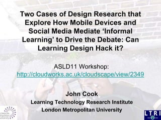 Two Cases of Design Research that Explore How Mobile Devices and Social Media Mediate ‘Informal Learning’ to Drive the Debate: Can Learning Design Hack it?ASLD11 Workshop: http://cloudworks.ac.uk/cloudscape/view/2349 John Cook  Learning Technology Research Institute London Metropolitan University 