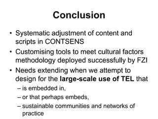 ConclusionSystematic adjustment of content and scripts in CONTSENSCustomising tools to meet cultural factors methodology deployed successfully by FZINeeds extending when we attempt to design for the large-scale use of TEL thatis embedded in, or that perhaps embeds, sustainable communities and networks of practice