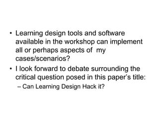 Learning design tools and software available in the workshop can implement all or perhaps aspects of  my cases/scenarios?I look forward to debate surrounding the critical question posed in this paper’s title:Can Learning Design Hack it?