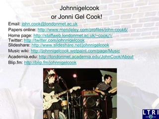 Johnnigelcookor Jonni Gel Cook!Email: john.cook@londonmet.ac.ukPapers online: http://www.mendeley.com/profiles/john-cook6/Home page: http://staffweb.londonmet.ac.uk/~cookj1/Twitter: http://twitter.com/johnnigelcookSlideshare: http://www.slideshare.net/johnnigelcookMusic wiki: http://johnnigelcook.wetpaint.com/page/MusicAcademia.edu: http://londonmet.academia.edu/JohnCook/AboutBlip.fm: http://blip.fm/johnnigelcook