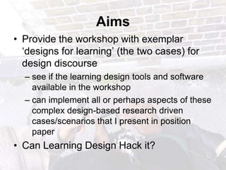 AimsProvide the workshop with exemplar ‘designs for learning’ (the two cases) for design discoursesee if the learning design tools and software available in the workshop can implement all or perhaps aspects of these complex design-based research driven cases/scenarios that I present in position paperCan Learning Design Hack it?  