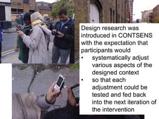 Design research was introduced in CONTSENS with the expectation that participants wouldsystematically adjust various aspects of the designed context 