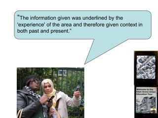 so that each adjustment could be tested and fed back into the next iteration of the intervention“The information given was underlined by the 'experience' of the area and therefore given context in both past and present.”