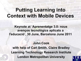 Putting Learning into Context with Mobile Devices Keynote at ‘Aprenentatge 3.0: nous avençostecnològicsaplicats a l'educació’, 30 June, Barcelona June 2011 John Cook  with help of Carl Smith, Claire Bradley Learning Technology Research Institute London Metropolitan University 