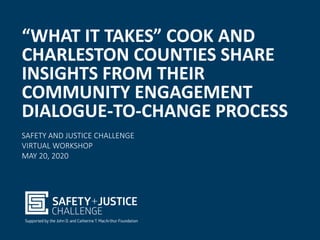 “WHAT IT TAKES” COOK AND
CHARLESTON COUNTIES SHARE
INSIGHTS FROM THEIR
COMMUNITY ENGAGEMENT
DIALOGUE-TO-CHANGE PROCESS
SAFETY AND JUSTICE CHALLENGE
VIRTUAL WORKSHOP
MAY 20, 2020
 