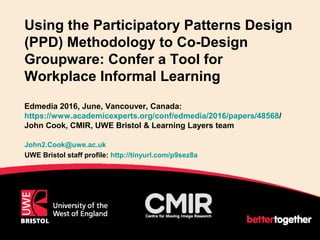 Using the Participatory Patterns Design
(PPD) Methodology to Co-Design
Groupware: Confer a Tool for
Workplace Informal Learning
Edmedia 2016, June, Vancouver, Canada:
https://www.academicexperts.org/conf/edmedia/2016/papers/48568/
John Cook, CMIR, UWE Bristol & Learning Layers team
John2.Cook@uwe.ac.uk
UWE Bristol staff profile: http://tinyurl.com/p9sez8a
1
 