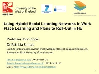 1 
Using Hybrid Social Learning Networks in Work 
Place Learning and Plans to Roll-Out in HE 
Professor John Cook 
Dr Patricia Santos 
Institute for Learning Innovation and Development (ILIaD) Inaugural Conference, 
3 November 2014, University of Southampton 
John2.cook@uwe.ac.uk, UWE Bristol, UK 
Patricia.Santosrodriguez@uwe.ac.uk, UWE Bristol, UK 
Slides: http://www.slideshare.net/johnnigelcook 
 