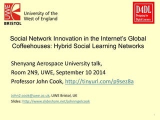 1 
Social Network Innovation in the Internet’s Global 
Coffeehouses: Hybrid Social Learning Networks 
Shenyang Aerospace University talk, 
Room 2N9, UWE, September 10 2014 
Professor John Cook, http://tinyurl.com/p9sez8a 
John2.cook@uwe.ac.uk, UWE Bristol, UK 
Slides: http://www.slideshare.net/johnnigelcook 
 