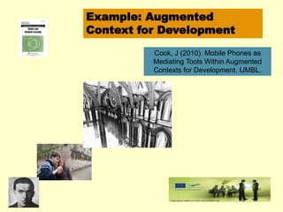 Example: Augmented 
Context for Development 
Cook, J (2010). Mobile Phones as 
Mediating Tools Within Augmented 
Contexts for Development. IJMBL. 
 