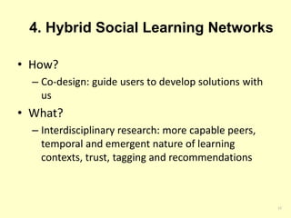 4. Hybrid Social Learning Networks 
• How? 
– Co-design: guide users to develop solutions with 
us 
• What? 
– Interdisciplinary research: more capable peers, 
temporal and emergent nature of learning 
contexts, trust, tagging and recommendations 
17 
 