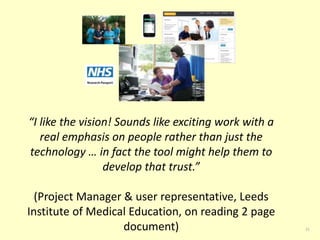 21 
“I like the vision! Sounds like exciting work with a 
real emphasis on people rather than just the 
technology … in fact the tool might help them to 
develop that trust.” 
(Project Manager & user representative, Leeds 
Institute of Medical Education, on reading 2 page 
document) 
 