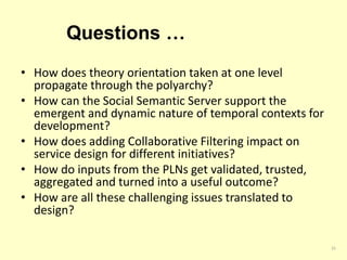 Questions … 
• How does theory orientation taken at one level 
propagate through the polyarchy? 
• How can the Social Semantic Server support the 
emergent and dynamic nature of temporal contexts for 
development? 
• How does adding Collaborative Filtering impact on 
service design for different initiatives? 
• How do inputs from the PLNs get validated, trusted, 
aggregated and turned into a useful outcome? 
• How are all these challenging issues translated to 
design? 
25 
 