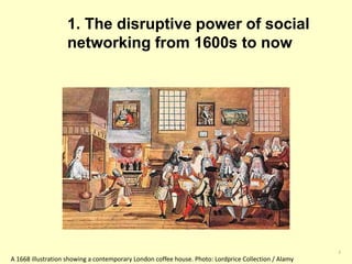 1. The disruptive power of social 
networking from 1600s to now 
3 
A 1668 illustration showing a contemporary London coffee house. Photo: Lordprice Collection / Alamy 
 