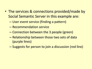 • The services & connections provided/made by 
Social Semantic Server in this example are: 
– User event service (finding a pattern) 
– Recommendation service 
– Connection between the 3 people (green) 
– Relationship between those two sets of data 
(purple lines) 
– Suggests for person to join a discussion (red line) 
 