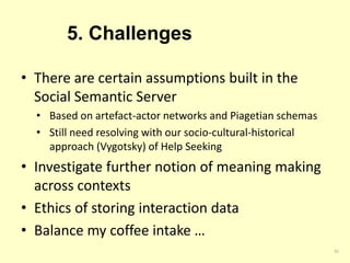 5. Challenges 
• There are certain assumptions built in the 
Social Semantic Server 
• Based on artefact-actor networks and Piagetian schemas 
• Still need resolving with our socio-cultural-historical 
approach (Vygotsky) of Help Seeking 
• Investigate further notion of meaning making 
across contexts 
• Ethics of storing interaction data 
• Balance my coffee intake … 
32 
 