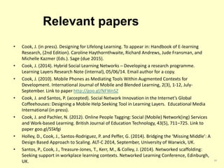 Relevant papers 
• Cook, J. (in press). Designing for Lifelong Learning. To appear in: Handbook of E-learning 
Research, (2nd Edition). Caroline Haythornthwaite, Richard Andrews, Jude Fransman, and 
Michelle Kazmer (Eds.). Sage (due 2015). 
• Cook, J. (2014). Hybrid Social Learning Networks – Developing a research programme. 
Learning Layers Research Note (internal), 05/06/14. Email author for a copy. 
• Cook, J. (2010). Mobile Phones as Mediating Tools Within Augmented Contexts for 
Development. International Journal of Mobile and Blended Learning, 2(3), 1-12, July- 
September. Link to paper http://goo.gl/NFWnSZ 
• Cook, J. and Santos, P. (accepted). Social Network Innovation in the Internet’s Global 
Coffeehouses: Designing a Mobile Help Seeking Tool in Learning Layers. Educational Media 
International (in press). 
• Cook, J. and Pachler, N. (2012). Online People Tagging: Social (Mobile) Network(ing) Services 
and Work-based Learning. British Journal of Education Technology, 43(5), 711–725. Link to 
paper goo.gl/S5kfgi 
• Holley, D., Cook, J., Santos-Rodriguez, P. and Peffer, G. (2014). Bridging the ‘Missing Middle’: A 
Design Based Approach to Scaling. ALT-C 2014, September, University of Warwick, UK. 
• Santos, P., Cook, J., Treasure-Jones, T., Kerr, M., & Colley, J. (2014). Networked scaffolding: 
Seeking support in workplace learning contexts. Networked Learning Conference, Edinburgh, 
UK. 34 
 