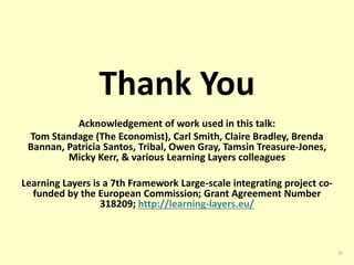 Thank You 
Acknowledgement of work used in this talk: 
Tom Standage (The Economist), Carl Smith, Claire Bradley, Brenda 
Bannan, Patricia Santos, Tribal, Owen Gray, Tamsin Treasure-Jones, 
Micky Kerr, & various Learning Layers colleagues 
Learning Layers is a 7th Framework Large-scale integrating project co-funded 
by the European Commission; Grant Agreement Number 
318209; http://learning-layers.eu/ 
35 
