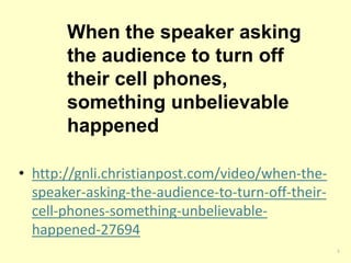When the speaker asking 
the audience to turn off 
their cell phones, 
something unbelievable 
happened 
• http://gnli.christianpost.com/video/when-the-speaker- 
asking-the-audience-to-turn-off-their-cell- 
phones-something-unbelievable-happened- 
27694 
5 
 