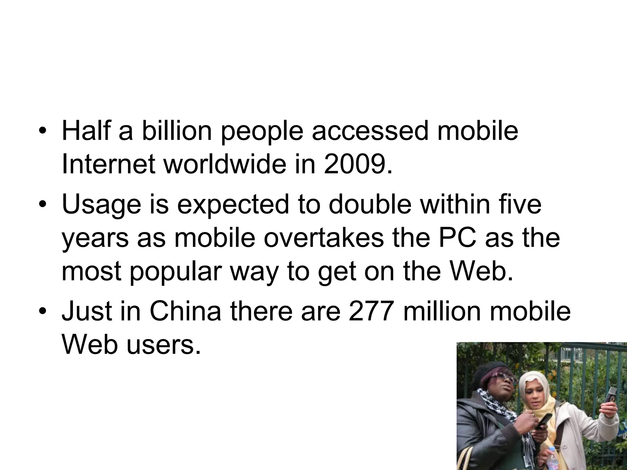 Half a billion people accessed mobile Internet worldwide in 2009. Usage is expected to double within five years as mobile overtakes the PC as the most popular way to get on the Web.Just in China there are 277 million mobile Web users.