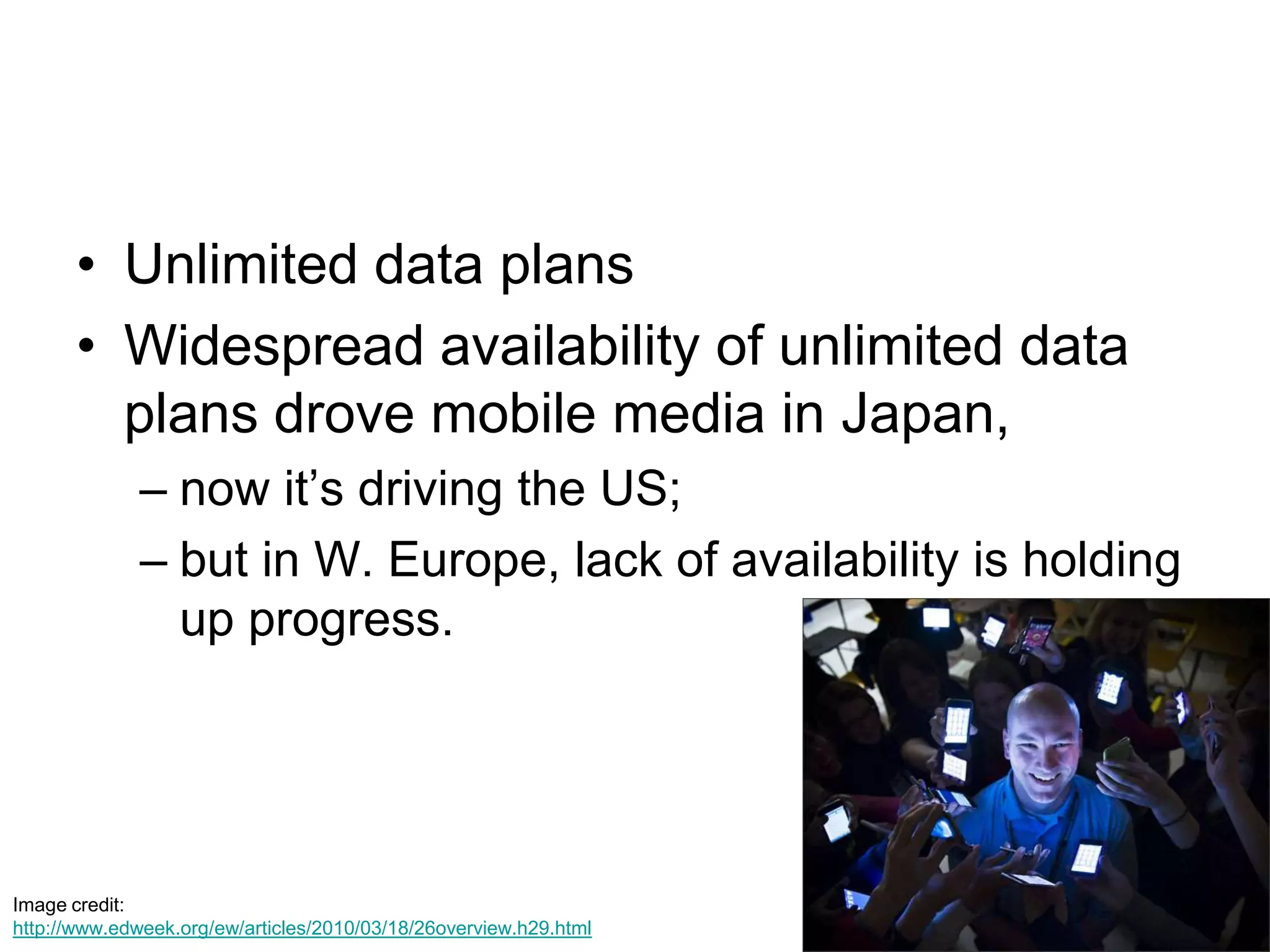 Unlimited data plansWidespread availability of unlimited data plans drove mobile media in Japan, now it’s driving the US; but in W. Europe, lack of availability is holding up progress.Image credit: http://www.edweek.org/ew/articles/2010/03/18/26overview.h29.html