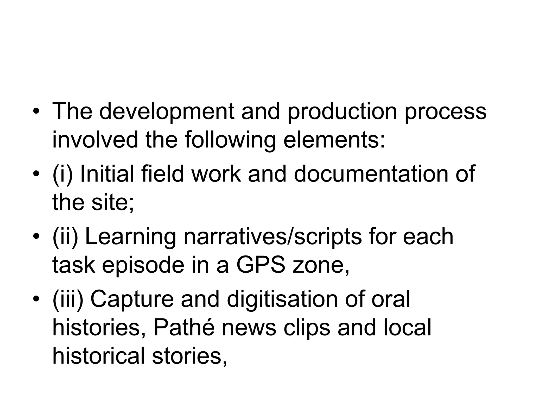 The development and production process involved the following elements: (i) Initial field work and documentation of the site; (ii) Learning narratives/scripts for each task episode in a GPS zone, (iii) Capture and digitisation of oral histories, Pathé news clips and local historical stories, 