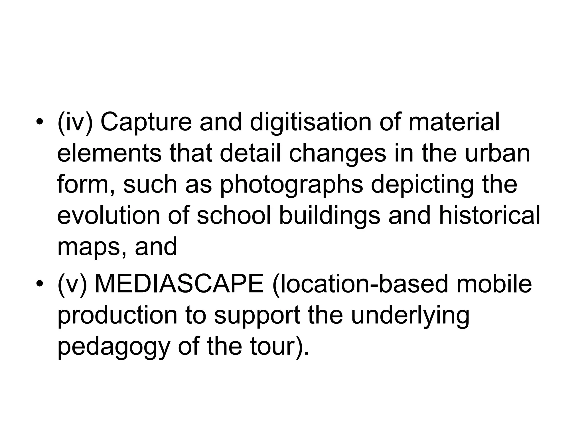 (iv) Capture and digitisation of material elements that detail changes in the urban form, such as photographs depicting the evolution of school buildings and historical maps, and (v) MEDIASCAPE (location-based mobile production to support the underlying pedagogy of the tour). 